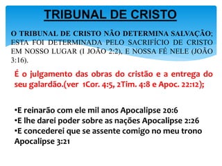 É o julgamento das obras do cristão e a entrega do
seu galardão.(ver 1Cor. 4:5, 2Tim. 4:8 e Apoc. 22:12);
•E reinarão com ele mil anos Apocalipse 20:6
•E lhe darei poder sobre as nações Apocalipse 2:26
•E concederei que se assente comigo no meu trono
Apocalipse 3:21
O TRIBUNAL DE CRISTO NÃO DETERMINA SALVAÇÃO;
ESTA FOI DETERMINADA PELO SACRIFÍCIO DE CRISTO
EM NOSSO LUGAR (I JOÃO 2:2), E NOSSA FÉ NELE (JOÃO
3:16).
TRIBUNAL DE CRISTO
 
