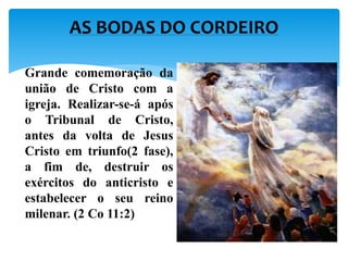 Grande comemoração da
união de Cristo com a
igreja. Realizar-se-á após
o Tribunal de Cristo,
antes da volta de Jesus
Cristo em triunfo(2 fase),
a fim de, destruir os
exércitos do anticristo e
estabelecer o seu reino
milenar. (2 Co 11:2)
AS BODAS DO CORDEIRO
 
