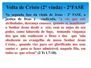 Na segunda fase da vinda de Jesus - 2° FASE, a
justiça de Deus é vindicada, “a vós que sois
atribulados, descanço conosco, quando se manifestar
o Senhor Jesus desde o céu, com os anjos do seu
poder, como labareda de fogo, tomando vingança
dos que não conhecem a Deus e dos que 'não
obedecem ao evangelho de nosso Senhor Jesus
Cristo... quando vier para ser glorificado nos seus
santos e para se fazer admirável, naquele Dia, em
todos os que crêem” (2 Ts 1.7-10).
Volta de Cristo (2° vinda) - 2°FASE
 