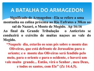 A BATALHA DO ARMAGEDON
Significado de Armagedon –Ela se refere a uma
montanha ou colina próxima ao Rio Eufrates a 30km ao
sul de Nazaré, o Monte de Megido. Ap 16:16
Ao final da Grande Tribulação o Anticristo se
conduzirá o exército de muitas naçoes ao vale do
Megido.
“Naquele dia, estarão os seus pés sobre o monte das
Oliveiras, que está defronte de Jerusalém para o
oriente; e o monte das Oliveiras será fendido pelo
meio, para o oriente e para o ocidente, e haverá um
vale muito grande... Então, virá o Senhor , meu Deus,
e todos os santos, com Ele” (Zc 14.4,5).
 