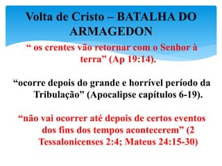 Volta de Cristo – BATALHA DO
ARMAGEDON
“ os crentes vão retornar com o Senhor à
terra” (Ap 19:14).
“ocorre depois do grande e horrível período da
Tribulação” (Apocalipse capítulos 6-19).
“não vai ocorrer até depois de certos eventos
dos fins dos tempos acontecerem” (2
Tessalonicenses 2:4; Mateus 24:15-30)
 