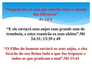“Naquele dia os seus pés estarão sobre o monte
das Oliveiras”
Zc 14:4
“E ele enviará seus anjos com grande som de
trombeta, e estes reunirão os seus eleitos”.Mt
24:31; 13:39 e 49
“O Filho do homem enviará os seus anjos, e eles
tirarão do seu Reino tudo o que faz tropeçar e
todos os que praticam o mal”.Mt 13:41
 