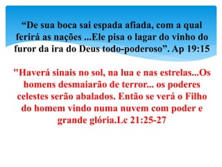 “De sua boca sai espada afiada, com a qual
ferirá as nações ...Ele pisa o lagar do vinho do
furor da ira do Deus todo-poderoso”. Ap 19:15
"Haverá sinais no sol, na lua e nas estrelas...Os
homens desmaiarão de terror... os poderes
celestes serão abalados. Então se verá o Filho
do homem vindo numa nuvem com poder e
grande glória.Lc 21:25-27
 