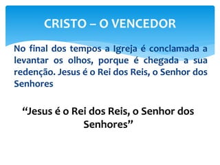 No final dos tempos a Igreja é conclamada a
levantar os olhos, porque é chegada a sua
redenção. Jesus é o Rei dos Reis, o Senhor dos
Senhores
CRISTO – O VENCEDOR
“Jesus é o Rei dos Reis, o Senhor dos
Senhores”
 