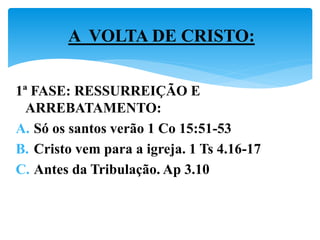 1ª FASE: RESSURREIÇÃO E
ARREBATAMENTO:
A. Só os santos verão 1 Co 15:51-53
B. Cristo vem para a igreja. 1 Ts 4.16-17
C. Antes da Tribulação. Ap 3.10
A VOLTA DE CRISTO:
 