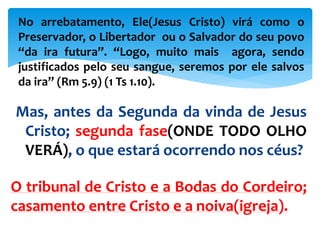 Mas, antes da Segunda da vinda de Jesus
Cristo; segunda fase(ONDE TODO OLHO
VERÁ), o que estará ocorrendo nos céus?
O tribunal de Cristo e a Bodas do Cordeiro;
casamento entre Cristo e a noiva(igreja).
No arrebatamento, Ele(Jesus Cristo) virá como o
Preservador, o Libertador ou o Salvador do seu povo
“da ira futura”. “Logo, muito mais agora, sendo
justificados pelo seu sangue, seremos por ele salvos
da ira” (Rm 5.9) (1 Ts 1.10).
 