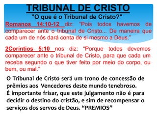 TRIBUNAL DE CRISTO
"O que é o Tribunal de Cristo?"
Romanos 14:10-12 diz: “Pois todos havemos de
comparecer ante o tribunal de Cristo... De maneira que
cada um de nós dará conta de si mesmo a Deus.”
2Coríntios 5:10 nos diz: “Porque todos devemos
comparecer ante o tribunal de Cristo, para que cada um
receba segundo o que tiver feito por meio do corpo, ou
bem, ou mal.”
O Tribunal de Cristo será um trono de concessão de
prêmios aos Vencedores deste mundo tenebroso.
É importante frisar, que este julgamento não é para
decidir o destino do cristão, e sim de recompensar o
serviços dos servos de Deus. “PREMIOS”
 