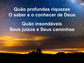 Quão profundas riquezas
O saber e o conhecer de Deus
Quão insondáveis
Seus juízos e Seus caminhos
 