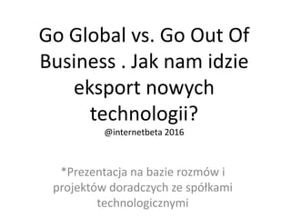 Go Global vs. Go Out Of
Business . Jak nam idzie
eksport nowych
technologii?
@internetbeta 2016
*Prezentacja na bazie rozmów i
projektów doradczych ze spółkami
technologicznymi
 