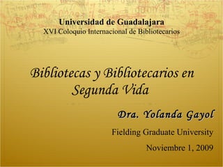 Bibliotecas y Bibliotecarios en Segunda Vida  Dra. Yolanda Gayol Fielding Graduate University Noviembre 1, 2009 Universidad de Guadalajara XVI Coloquio Internacional de Bibliotecarios 