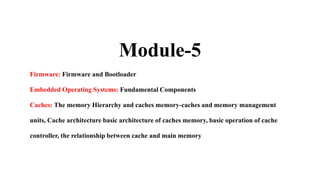 Module-5
Firmware: Firmware and Bootloader
Embedded Operating Systems: Fundamental Components
Caches: The memory Hierarchy and caches memory-caches and memory management
units, Cache architecture basic architecture of caches memory, basic operation of cache
controller, the relationship between cache and main memory
 