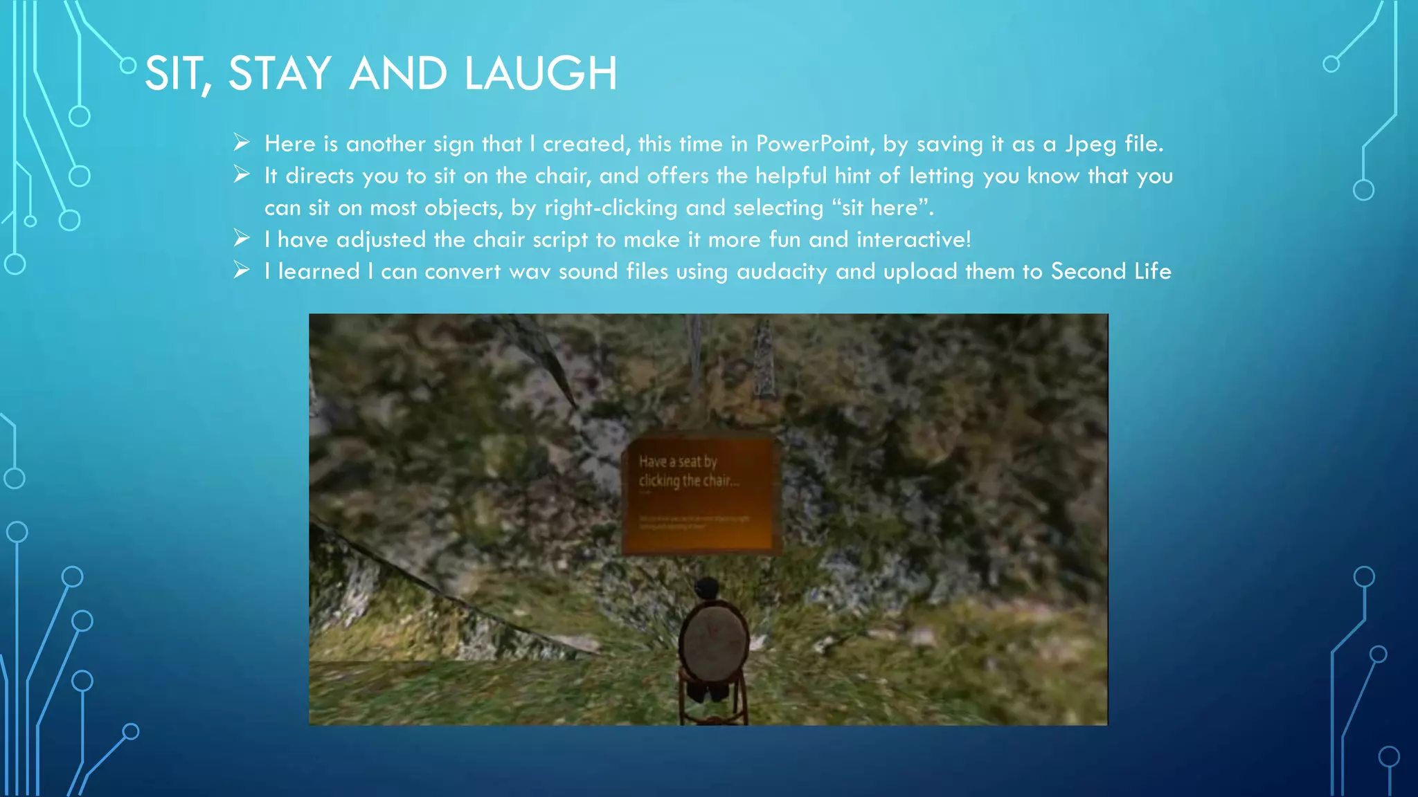 SIT, STAY AND LAUGH
 Here is another sign that I created, this time in PowerPoint, by saving it as a Jpeg file.
 It directs you to sit on the chair, and offers the helpful hint of letting you know that you
can sit on most objects, by right-clicking and selecting “sit here”.
 I have adjusted the chair script to make it more fun and interactive!
 I learned I can convert wav sound files using audacity and upload them to Second Life
 