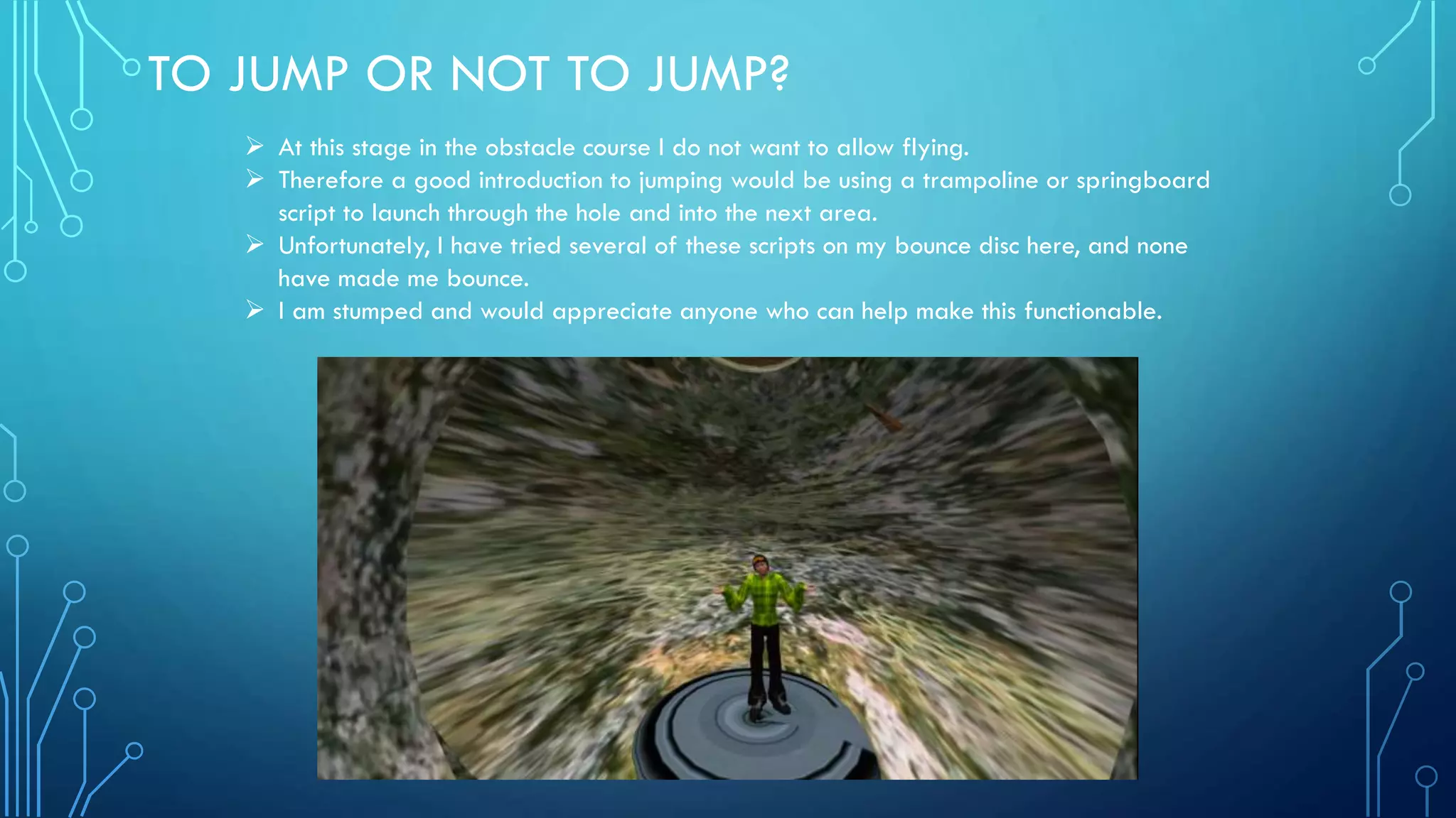 TO JUMP OR NOT TO JUMP?
 At this stage in the obstacle course I do not want to allow flying.
 Therefore a good introduction to jumping would be using a trampoline or springboard
script to launch through the hole and into the next area.
 Unfortunately, I have tried several of these scripts on my bounce disc here, and none
have made me bounce.
 I am stumped and would appreciate anyone who can help make this functionable.
 