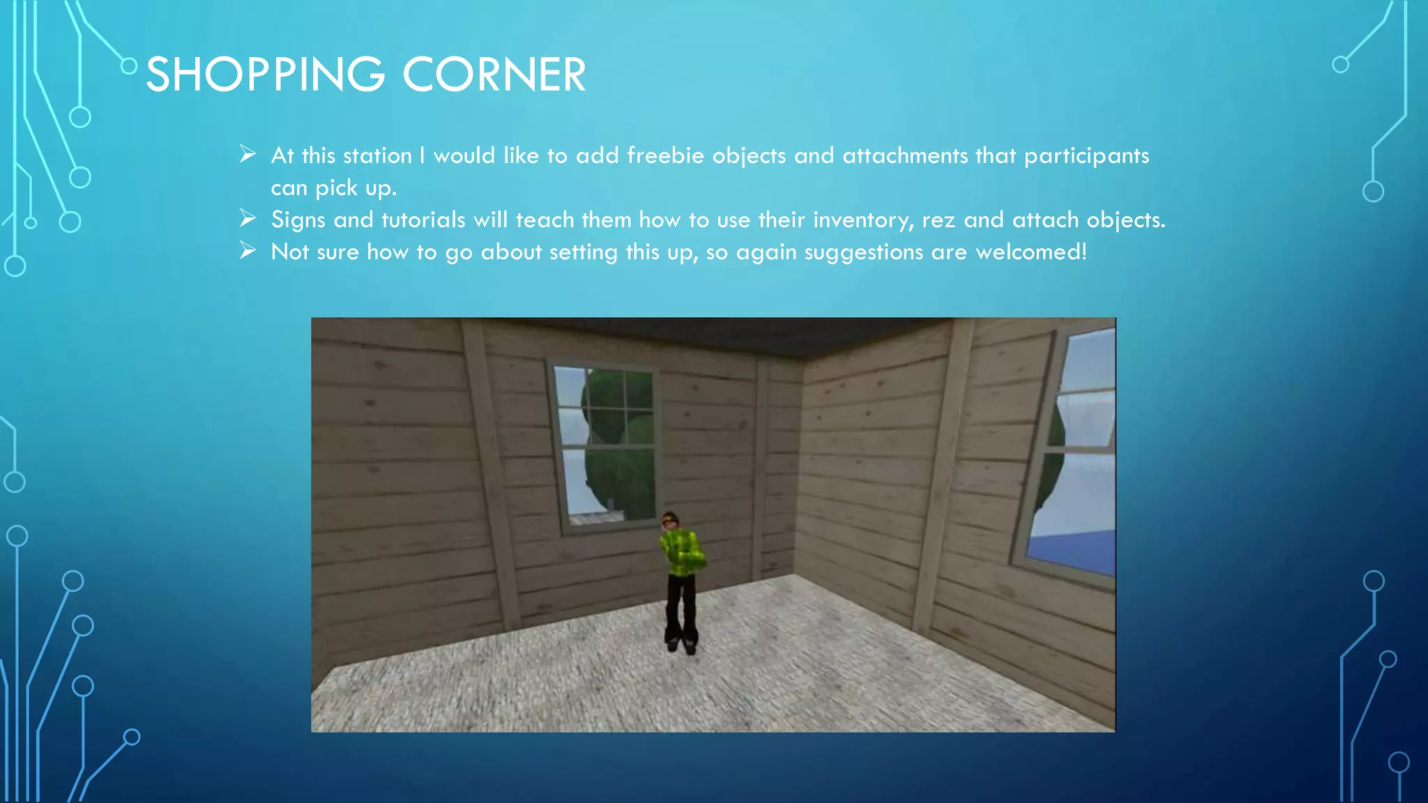 SHOPPING CORNER
 At this station I would like to add freebie objects and attachments that participants
can pick up.
 Signs and tutorials will teach them how to use their inventory, rez and attach objects.
 Not sure how to go about setting this up, so again suggestions are welcomed!
 