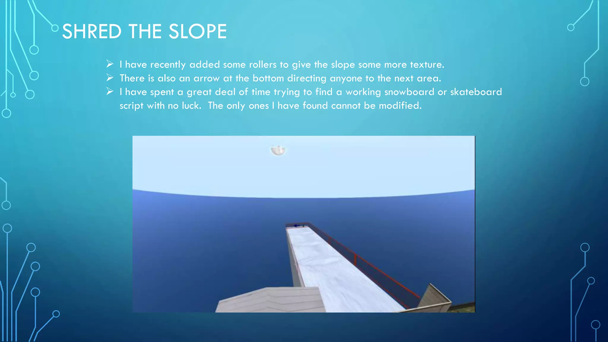 SHRED THE SLOPE
 I have recently added some rollers to give the slope some more texture.
 There is also an arrow at the bottom directing anyone to the next area.
 I have spent a great deal of time trying to find a working snowboard or skateboard
script with no luck. The only ones I have found cannot be modified.
 