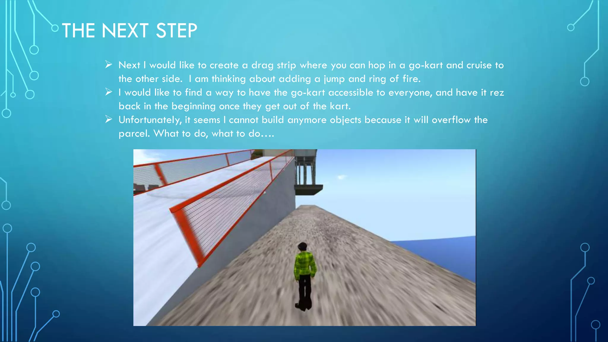THE NEXT STEP
 Next I would like to create a drag strip where you can hop in a go-kart and cruise to
the other side. I am thinking about adding a jump and ring of fire.
 I would like to find a way to have the go-kart accessible to everyone, and have it rez
back in the beginning once they get out of the kart.
 Unfortunately, it seems I cannot build anymore objects because it will overflow the
parcel. What to do, what to do….
 