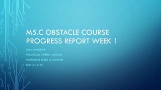 M5.C OBSTACLE COURSE
PROGRESS REPORT WEEK 1
SEAN ANDREWS
PRACTICUM: VIRTUAL WORLDS
PROFESSOR EILEEN O’CONNOR
DUE: 3/16/14
 