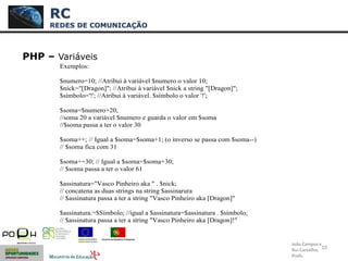 10
PHP – Variáveis
RC
REDES DE COMUNICAÇÃO
João Campos e
Rui Carvalho,
Profs.
Exemplos:
$numero=10; //Atribui à variável $numero o valor 10;
$nick="[Dragon]"; //Atribui à variável $nick a string "[Dragon]";
$símbolo='!'; //Atribui à variável. $símbolo o valor '!';
$soma=$numero+20;
//soma 20 a variável $numero e guarda o valor em $soma
//$soma passa a ter o valor 30
$soma++; // Igual a $soma=$soma+1; (o inverso se passa com $soma--)
// $soma fica com 31
$soma+=30; // Igual a $soma=$soma+30;
// $soma passa a ter o valor 61
$assinatura="Vasco Pinheiro aka " . $nick;
// concatena as duas strings na string $assinarura
// $assinatura passa a ter a string "Vasco Pinheiro aka [Dragon]"
$assinatura.=$Símbolo; //igual a $assinatura=$assinatura . $símbolo;
// $assinatura passa a ter a string "Vasco Pinheiro aka [Dragon]!"
 