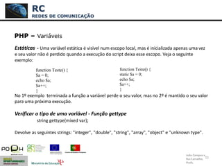 11
PHP – Variáveis
Estáticas - Uma variável estática é visível num escopo local, mas é inicializada apenas uma vez
e seu valor não é perdido quando a execução do script deixa esse escopo. Veja o seguinte
exemplo:
No 1º exemplo terminada a função a variável perde o seu valor, mas no 2º é mantido o seu valor
para uma próxima execução.
Verificar o tipo de uma variável - Função gettype
string gettype(mixed var);
Devolve as seguintes strings: "integer", "double", "string", "array", "object" e "unknown type".
RC
REDES DE COMUNICAÇÃO
João Campos e
Rui Carvalho,
Profs.
function Teste() {
$a = 0;
echo $a;
$a++;
}
function Teste() {
static $a = 0;
echo $a;
$a++;
}
 