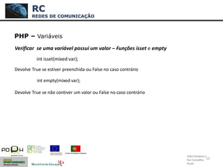 12
PHP – Variáveis
Verificar se uma variável possui um valor – Funções isset e empty
Devolve True se estiver preenchida ou False no caso contrário
int empty(mixed var);
Devolve True se não contiver um valor ou False no caso contrário
RC
REDES DE COMUNICAÇÃO
João Campos e
Rui Carvalho,
Profs.
int isset(mixed var);
 