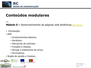 2
Conteúdos modulares
…
Módulo 5 – Desenvolvimento de páginas web dinâmicas(2º ano)
Introdução;
PHP
Conhecimentos básicos;
Variáveis;
Estruturas de controlo;
Funções e classes;
Strings e tratamento de erros;
Formulários.
Noção de sessão e Cookies.
RC
REDES DE COMUNICAÇÃO
João Campos e
Rui Carvalho,
Profs.
 
