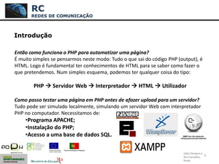 4
Introdução
Então como funciona o PHP para automatizar uma página?
É muito simples se pensarmos neste modo: Tudo o que sai do código PHP (output), é
HTML. Logo é fundamental ter conhecimentos de HTML para se saber como fazer o
que pretendemos. Num simples esquema, podemos ter qualquer coisa do tipo:
PHP  Servidor Web  Interpretador  HTML  Utilizador
Como posso testar uma página em PHP antes de afazer upload para um servidor?
Tudo pode ser simulado localmente, simulando um servidor Web com interpretador
PHP no computador. Necessitamos de:
•Programa APACHE;
•Instalação do PHP;
•Acesso a uma base de dados SQL.
RC
REDES DE COMUNICAÇÃO
João Campos e
Rui Carvalho,
Profs.
 