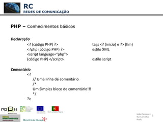 5
PHP – Conhecimentos básicos
Declaração
<? (código PHP) ?> tags <? (inicio) e ?> (fim)
<?php (código PHP) ?> estilo XML
<script language=“php”>
(código PHP) </script> estilo script
Comentário
<?
// Uma linha de comentário
/*
Um Simples bloco de comentário!!!
*/
?>
RC
REDES DE COMUNICAÇÃO
João Campos e
Rui Carvalho,
Profs.
 