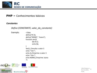 8
PHP – Conhecimentos básicos
Constantes
Define (CONSTANTE, valor_da_constante)
Exemplo: <?php
define(“A”,3);
define(“NOME”, “Joana”);
function ver(){
$b=A+2;
echo $b;
}
Ver(); //resulta o valor 5
echo “<br>”;
echo A;//imprime o valor 3
echo “<br>”;
echo NOME;//imprime Joana
?>
RC
REDES DE COMUNICAÇÃO
João Campos e
Rui Carvalho,
Profs.
 
