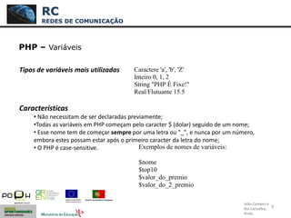9
PHP – Variáveis
Tipos de variáveis mais utilizadas
Características
• Não necessitam de ser declaradas previamente;
•Todas as variáveis em PHP começam pelo caracter $ (dolar) seguido de um nome;
• Esse nome tem de começar sempre por uma letra ou "_", e nunca por um número,
embora estes possam estar após o primeiro caracter da letra do nome;
• O PHP é case-sensitive.
RC
REDES DE COMUNICAÇÃO
João Campos e
Rui Carvalho,
Profs.
Caractere 'a', 'b', 'Z'
Inteiro 0, 1, 2
String "PHP É Fixe!"
Real/Flutuante 15.5
Exemplos de nomes de variáveis:
$nome
$top10
$valor_do_premio
$valor_do_2_premio
 