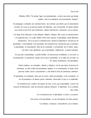 Desarrollo
(Méndez 2002). “En primer lugar una epistemología, es decir una teoría que intenta
explicar cuál es la naturaleza del conocimiento humano”.
En pedagogía se entiende por constructivismo una corriente que afirma que el conocimiento
de todas las cosas es un proceso mental del individuo, que se desarrolla de manera interna
pero sobre la base de lo que el individuo obtiene información e interactúa con su entorno.
A lo largo de la educación se han utilizado distintos enfoques tales como el constructivismo
y el cognocitivismo, los cuales hablan sobre cómo mejorar el aprendizaje desde diferentes
perspectivas. Tal es así que el constructivismo destaca la importancia del proceso de
aprendizaje y está inspirada en la psicología del constructivista basada para que se produzca
el aprendizaje, el conocimiento debe de ser construido y reconstruido por el mismo sujeto,
esto tiene como significado que el aprendizaje simplemente se pueda transmitir.
Así que pues el aprendizaje se pueda facilitar en toda persona (estudiante) es así como va
reconstruyendo su experiencia propia, por lo que el aprendizaje no se mide por ser único en
los sujetos destinatarios del aprendizaje.
Puede realizarse en contenidos, método y objetivos son los que marca el proceso de
enseñanza. La idea central del aprendizaje humano se va construyendo la mente de las
personas realiza nuevos conocimientos y ahí donde la base de enseñanzas anteriores.
El aprendizaje de estudiantes tiene que ser activo, deben de participar en las actividades en
vez de permanecer de manera pasiva solamente observando lo que se va explicando.
El constructivismo contiene dos puntos de vista, en los que el aprendizaje a través del
proceso de información entre las personas (maestro-alumno), lo importante no es construir,
sino recibir.
En el constructivismo el aprendizaje es activo y no pasivo.
Esta teoría es del aprendizaje, no una descripción de cómo enseñar.
Los alumnos construyen conocimientos por sí mismos.
 