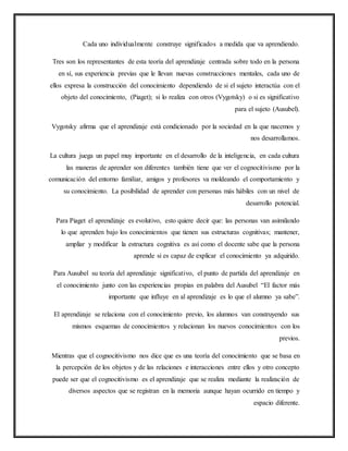 Cada uno individualmente construye significados a medida que va aprendiendo.
Tres son los representantes de esta teoría del aprendizaje centrada sobre todo en la persona
en sí, sus experiencia previas que le llevan nuevas construcciones mentales, cada uno de
ellos expresa la construcción del conocimiento dependiendo de si el sujeto interactúa con el
objeto del conocimiento, (Piaget); si lo realiza con otros (Vygotsky) o si es significativo
para el sujeto (Ausubel).
Vygotsky afirma que el aprendizaje está condicionado por la sociedad en la que nacemos y
nos desarrollamos.
La cultura juega un papel muy importante en el desarrollo de la inteligencia, en cada cultura
las maneras de aprender son diferentes también tiene que ver el cognocitivismo por la
comunicación del entorno familiar, amigos y profesores va moldeando el comportamiento y
su conocimiento. La posibilidad de aprender con personas más hábiles con un nivel de
desarrollo potencial.
Para Piaget el aprendizaje es evolutivo, esto quiere decir que: las personas van asimilando
lo que aprenden bajo los conocimientos que tienen sus estructuras cognitivas; mantener,
ampliar y modificar la estructura cognitiva es así como el docente sabe que la persona
aprende si es capaz de explicar el conocimiento ya adquirido.
Para Ausubel su teoría del aprendizaje significativo, el punto de partida del aprendizaje en
el conocimiento junto con las experiencias propias en palabra del Ausubel “El factor más
importante que influye en al aprendizaje es lo que el alumno ya sabe”.
El aprendizaje se relaciona con el conocimiento previo, los alumnos van construyendo sus
mismos esquemas de conocimientos y relacionan los nuevos conocimientos con los
previos.
Mientras que el cognocitivismo nos dice que es una teoría del conocimiento que se basa en
la percepción de los objetos y de las relaciones e interacciones entre ellos y otro concepto
puede ser que el cognocitivismo es el aprendizaje que se realiza mediante la realización de
diversos aspectos que se registran en la memoria aunque hayan ocurrido en tiempo y
espacio diferente.
 
