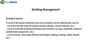 Building Management
Ecological aspects
In every of the above mentioned areas eco-innovation can be implemented, such as:
- use of eco-friendly materials (wood instead of plastics, natural materials, etc.)
- use of eco-friendly methods/techniques (low emission, no noise, handcrafts instead of
prefabricated components, etc.)
- use of resource- and energy-efficient technologies (lighting, heating, indoor climate,
etc.)
 