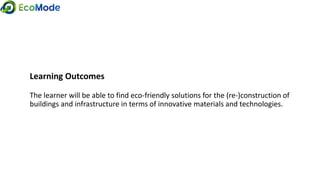 Learning Outcomes
The learner will be able to find eco-friendly solutions for the (re-)construction of
buildings and infrastructure in terms of innovative materials and technologies.
 