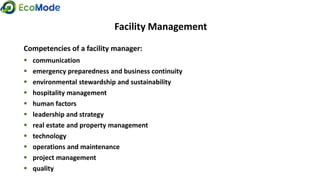 Facility Management
Competencies of a facility manager:
 communication
 emergency preparedness and business continuity
 environmental stewardship and sustainability
 hospitality management
 human factors
 leadership and strategy
 real estate and property management
 technology
 operations and maintenance
 project management
 quality
 