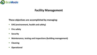 Facility Management
These objectives are accomplished by managing:
 EHS (environment, health and safety)
 Fire safety
 Security
 Maintenance, testing and inspections (building management)
 Cleaning
 Operational
 