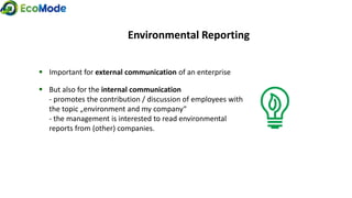  Important for external communication of an enterprise
 But also for the internal communication
- promotes the contribution / discussion of employees with
the topic „environment and my company“
- the management is interested to read environmental
reports from (other) companies.
Environmental Reporting
 