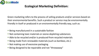 Ecological Marketing Definition:
Green marketing refers to the process of selling products and/or services based on
their environmental benefits. Such a product or service may be environmentally
friendly in itself or produced in an environmentally friendly way, such as:
 Being manufactured in a sustainable fashion
 Not containing toxic materials or ozone-depleting substances
 Able to be recycled and/or is produced from recycled materials
 Being made from renewable materials (such as bamboo, etc.)
 Not making use of excessive packaging
 Being designed to be repairable and not "throwaway"
 