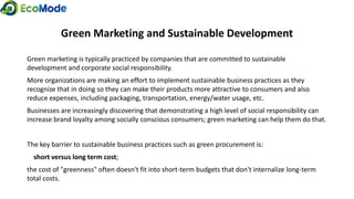 Green marketing is typically practiced by companies that are committed to sustainable
development and corporate social responsibility.
More organizations are making an effort to implement sustainable business practices as they
recognize that in doing so they can make their products more attractive to consumers and also
reduce expenses, including packaging, transportation, energy/water usage, etc.
Businesses are increasingly discovering that demonstrating a high level of social responsibility can
increase brand loyalty among socially conscious consumers; green marketing can help them do that.
The key barrier to sustainable business practices such as green procurement is:
short versus long term cost;
the cost of "greenness" often doesn't fit into short-term budgets that don't internalize long-term
total costs.
Green Marketing and Sustainable Development
 
