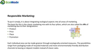 Responsible Marketing:
To put it simply, it is about integrating ecological aspects into all areas of marketing.
The basis for this is the classic marketing mix with its four pillars, which are also called the 4Ps of
marketing due to their designations:
 Product
 Price
 Place
 Promotion
Each individual area can be made greener through ecologically-oriented measures. The possibilities
range from packaging made of recycled materials and more environmentally friendly distribution
channels to leasing or deposit models instead of classic sales.
 