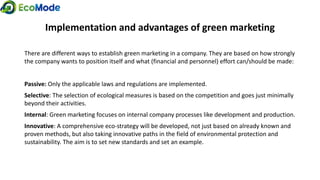 Implementation and advantages of green marketing
There are different ways to establish green marketing in a company. They are based on how strongly
the company wants to position itself and what (financial and personnel) effort can/should be made:
Passive: Only the applicable laws and regulations are implemented.
Selective: The selection of ecological measures is based on the competition and goes just minimally
beyond their activities.
Internal: Green marketing focuses on internal company processes like development and production.
Innovative: A comprehensive eco-strategy will be developed, not just based on already known and
proven methods, but also taking innovative paths in the field of environmental protection and
sustainability. The aim is to set new standards and set an example.
 