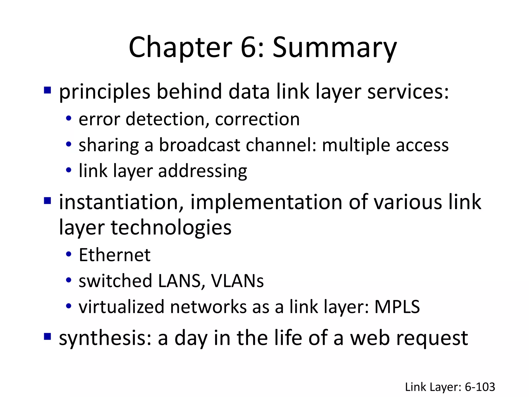 Chapter 6: Summary
Link Layer: 6-103
 principles behind data link layer services:
• error detection, correction
• sharing a broadcast channel: multiple access
• link layer addressing
 instantiation, implementation of various link
layer technologies
• Ethernet
• switched LANS, VLANs
• virtualized networks as a link layer: MPLS
 synthesis: a day in the life of a web request
 