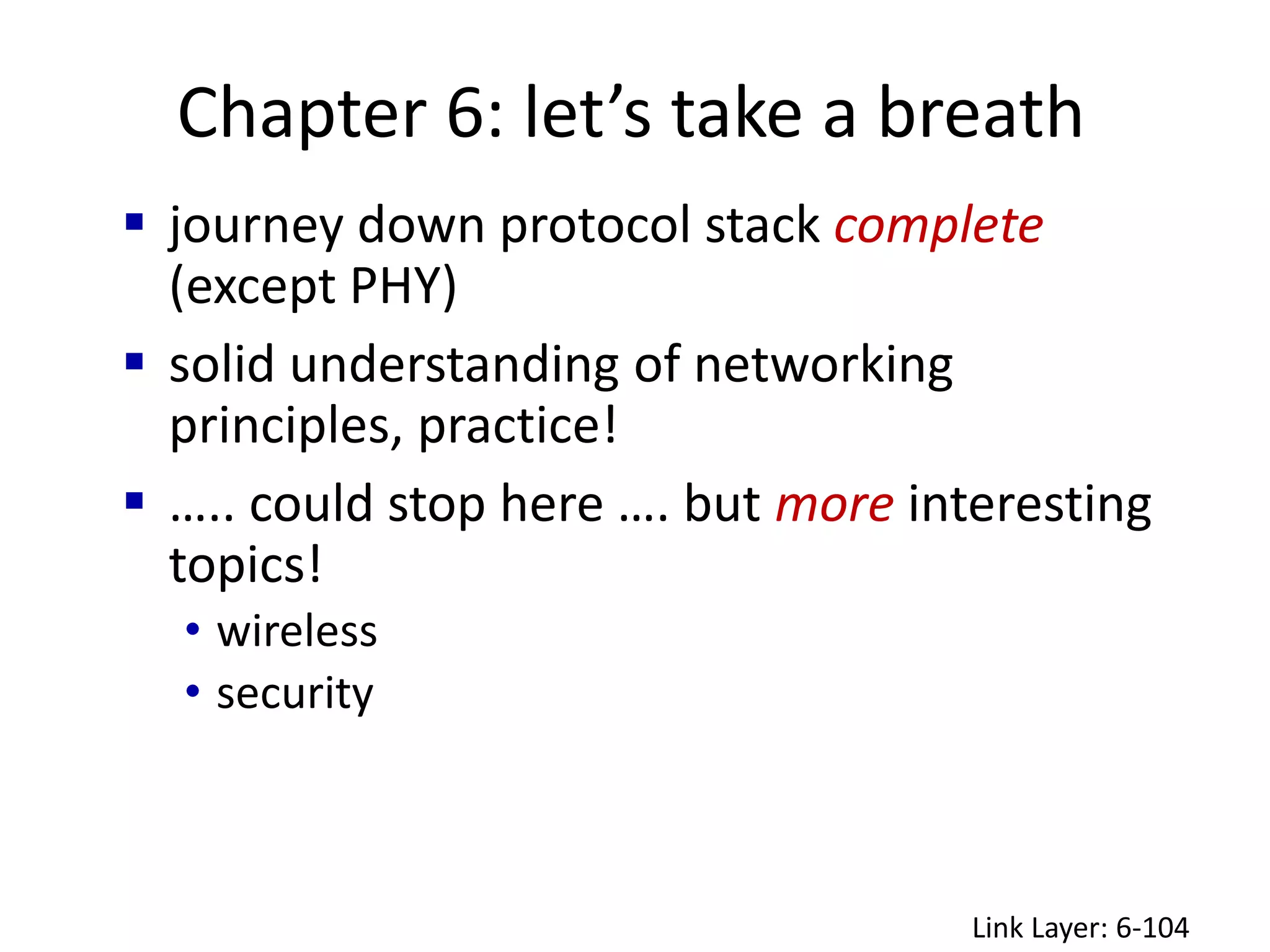 Chapter 6: let’s take a breath
Link Layer: 6-104
 journey down protocol stack complete
(except PHY)
 solid understanding of networking
principles, practice!
 ….. could stop here …. but more interesting
topics!
• wireless
• security
 