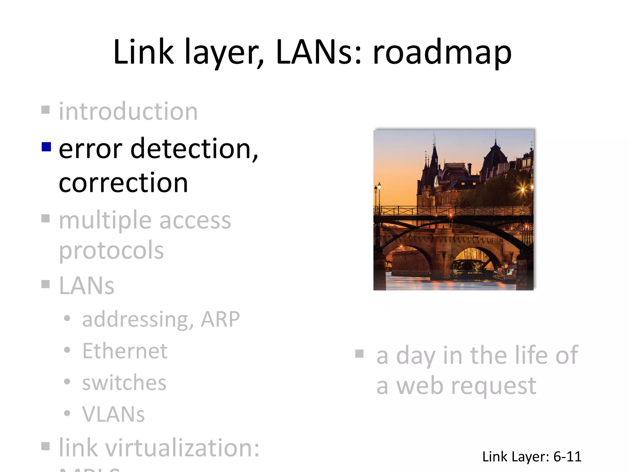Link layer, LANs: roadmap
 a day in the life of
a web request
 introduction
error detection,
correction
 multiple access
protocols
 LANs
• addressing, ARP
• Ethernet
• switches
• VLANs
 link virtualization: Link Layer: 6-11
 