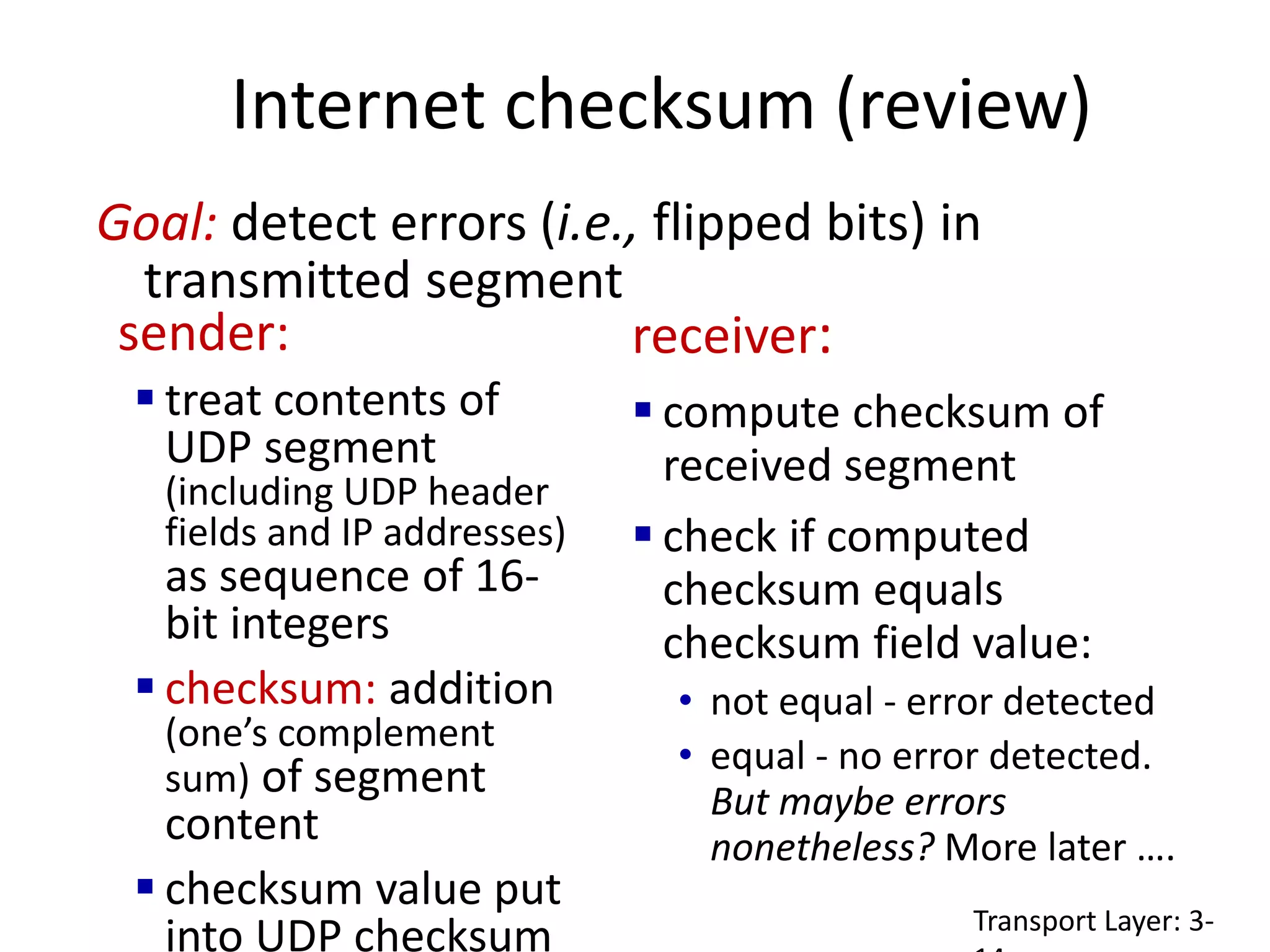 Internet checksum (review)
sender:
 treat contents of
UDP segment
(including UDP header
fields and IP addresses)
as sequence of 16-
bit integers
 checksum: addition
(one’s complement
sum) of segment
content
 checksum value put
into UDP checksum
receiver:
 compute checksum of
received segment
 check if computed
checksum equals
checksum field value:
• not equal - error detected
• equal - no error detected.
But maybe errors
nonetheless? More later ….
Goal: detect errors (i.e., flipped bits) in
transmitted segment
Transport Layer: 3-
 