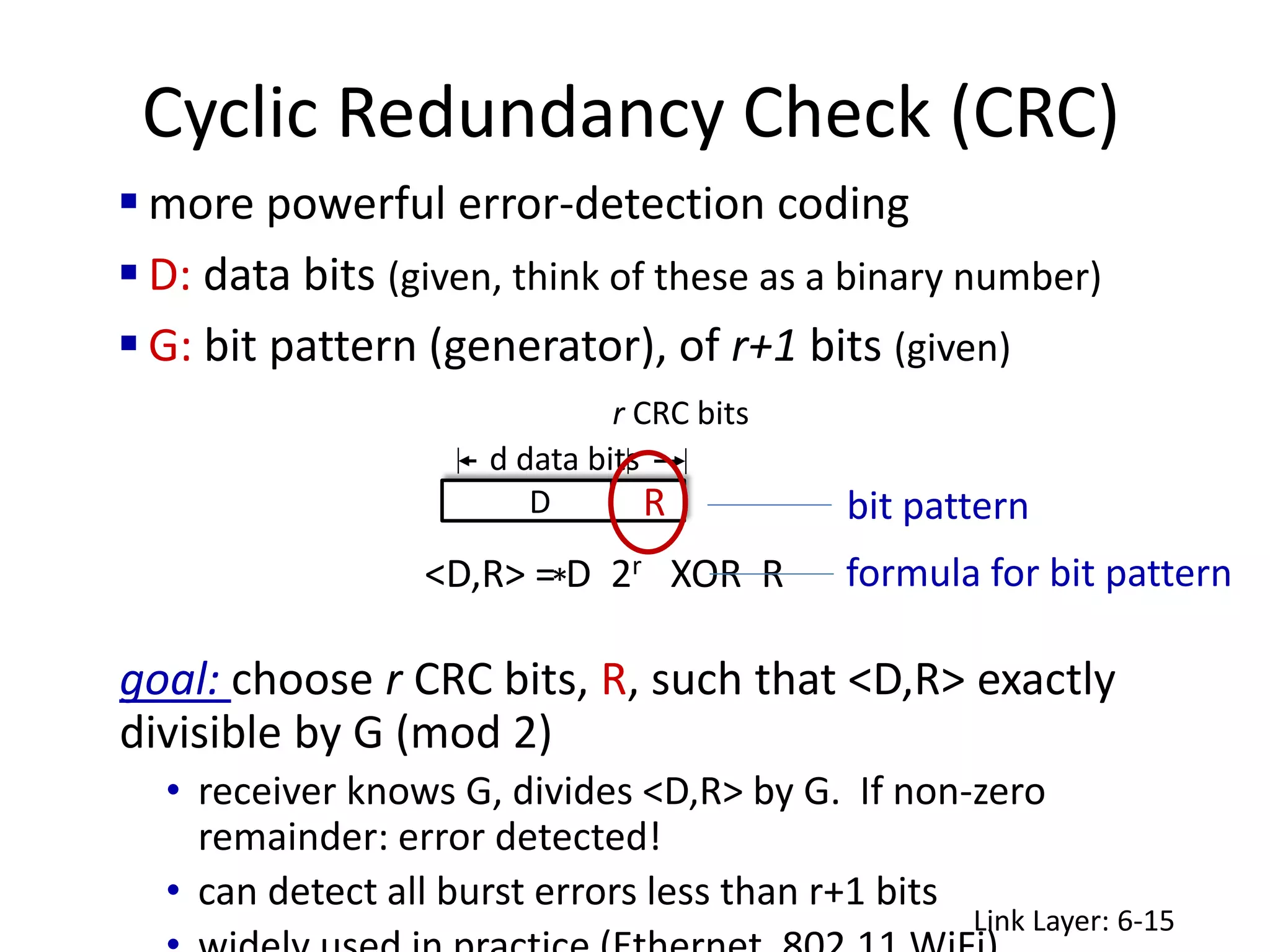 Cyclic Redundancy Check (CRC)
 more powerful error-detection coding
 D: data bits (given, think of these as a binary number)
 G: bit pattern (generator), of r+1 bits (given)
Link Layer: 6-15
goal: choose r CRC bits, R, such that <D,R> exactly
divisible by G (mod 2)
• receiver knows G, divides <D,R> by G. If non-zero
remainder: error detected!
• can detect all burst errors less than r+1 bits
r CRC bits
d data bits
D R
<D,R> = D 2r XOR R
*
bit pattern
formula for bit pattern
 