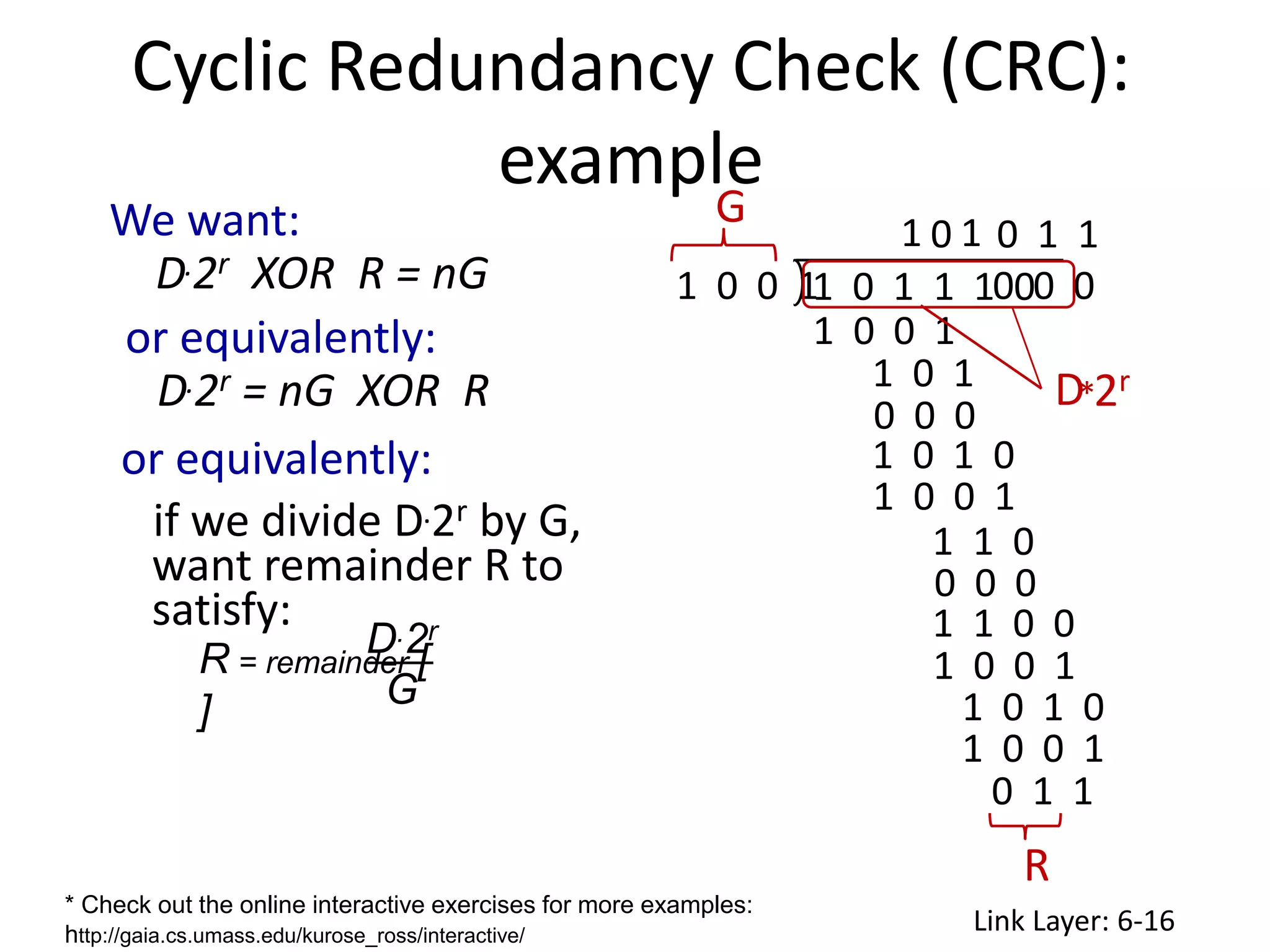 Link Layer: 6-16
Cyclic Redundancy Check (CRC):
example
We want:
D.2r XOR R = nG
* Check out the online interactive exercises for more examples:
http://gaia.cs.umass.edu/kurose_ross/interactive/
D.2r
G
R = remainder [
]
or equivalently:
D.2r = nG XOR R
or equivalently:
if we divide D.2r by G,
want remainder R to
satisfy:
1 0 0 1
1 0 1 0
1 0 1
0 0 0
1 0 0 1
1 0 0 1
1 0 0 1
0 0 0
1 1 0
1 1 0 0
1 0 1 0
0 1 1
0 1 1
D
R
1 0 0 1
G
0 0 0
1 0 1 1 1 0
2r
*
1 0 1
 
