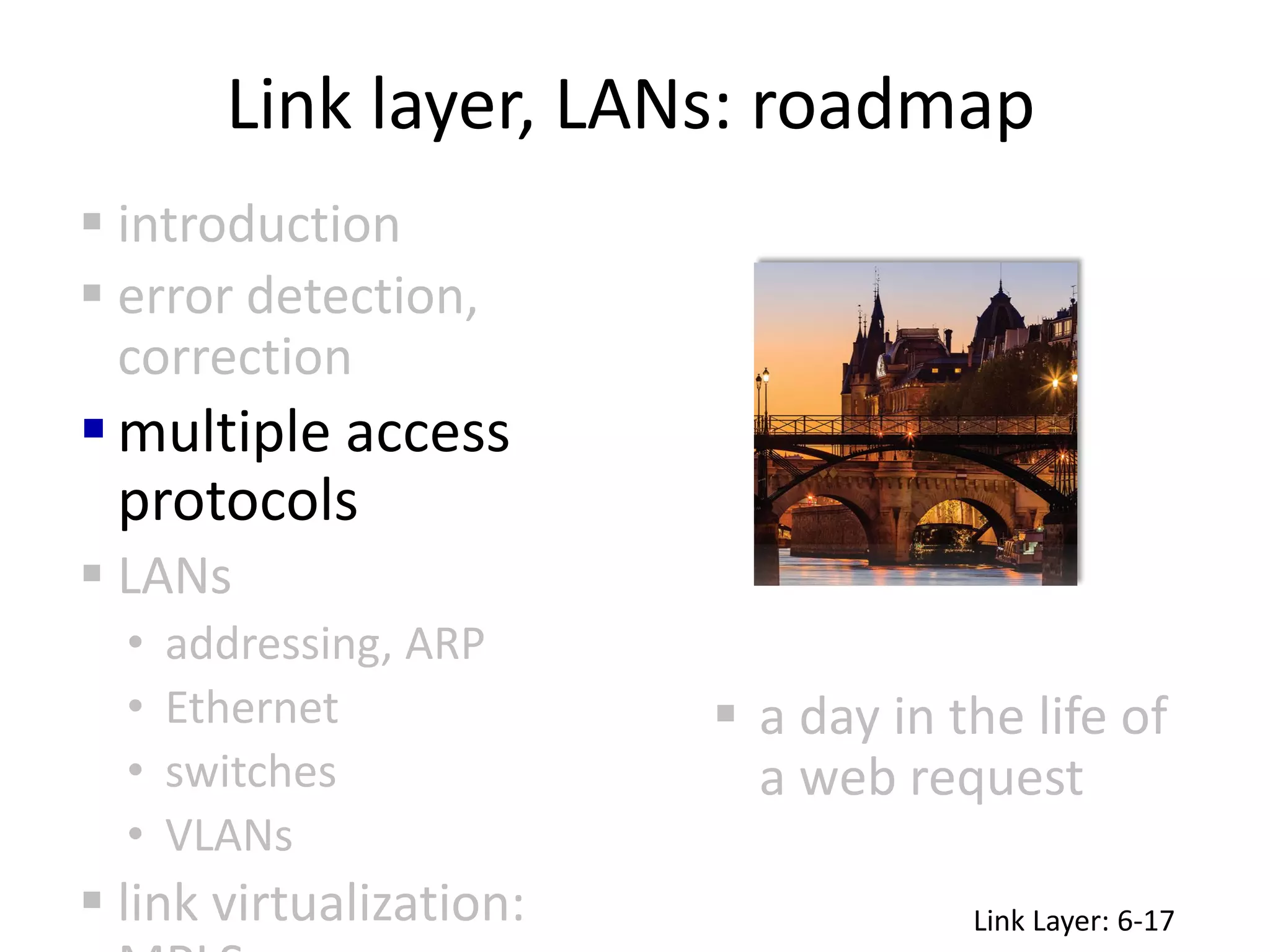 Link layer, LANs: roadmap
 a day in the life of
a web request
 introduction
 error detection,
correction
multiple access
protocols
 LANs
• addressing, ARP
• Ethernet
• switches
• VLANs
 link virtualization: Link Layer: 6-17
 
