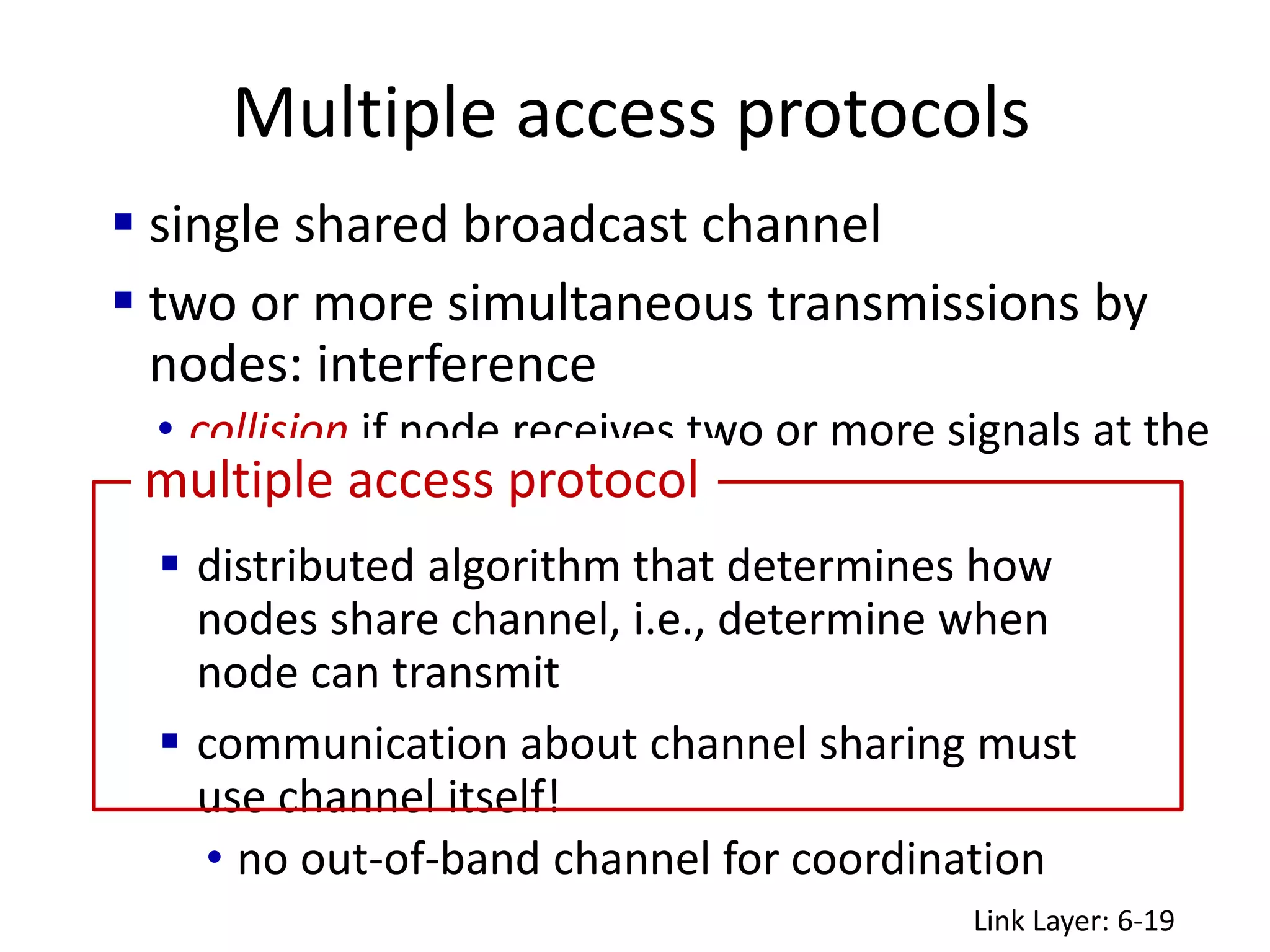 Multiple access protocols
Link Layer: 6-19
 single shared broadcast channel
 two or more simultaneous transmissions by
nodes: interference
• collision if node receives two or more signals at the
same time
 distributed algorithm that determines how
nodes share channel, i.e., determine when
node can transmit
 communication about channel sharing must
use channel itself!
• no out-of-band channel for coordination
multiple access protocol
 