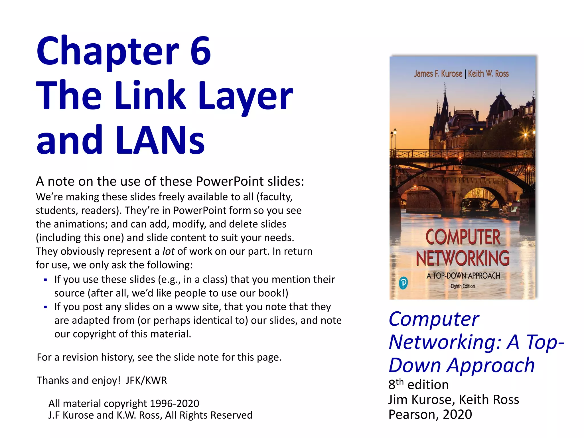 Computer
Networking: A Top-
Down Approach
8th edition
Jim Kurose, Keith Ross
Pearson, 2020
Chapter 6
The Link Layer
and LANs
A note on the use of these PowerPoint slides:
We’re making these slides freely available to all (faculty,
students, readers). They’re in PowerPoint form so you see
the animations; and can add, modify, and delete slides
(including this one) and slide content to suit your needs.
They obviously represent a lot of work on our part. In return
for use, we only ask the following:
 If you use these slides (e.g., in a class) that you mention their
source (after all, we’d like people to use our book!)
 If you post any slides on a www site, that you note that they
are adapted from (or perhaps identical to) our slides, and note
our copyright of this material.
For a revision history, see the slide note for this page.
Thanks and enjoy! JFK/KWR
All material copyright 1996-2020
J.F Kurose and K.W. Ross, All Rights Reserved
 