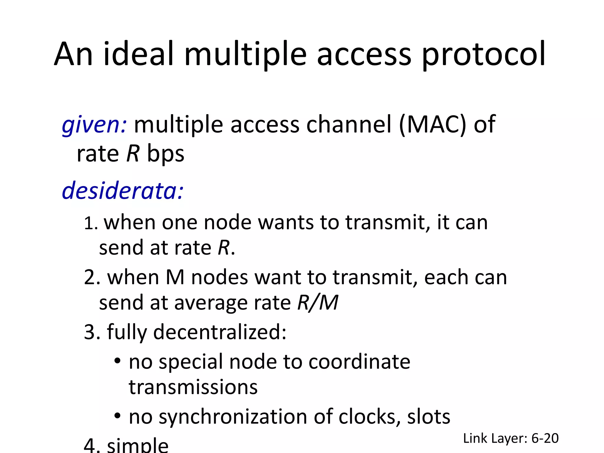 An ideal multiple access protocol
Link Layer: 6-20
given: multiple access channel (MAC) of
rate R bps
desiderata:
1. when one node wants to transmit, it can
send at rate R.
2. when M nodes want to transmit, each can
send at average rate R/M
3. fully decentralized:
• no special node to coordinate
transmissions
• no synchronization of clocks, slots
 